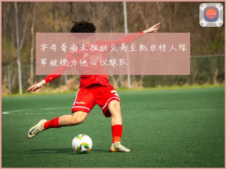 字母哥尚未推动交易至凯尔特人绿军被视为他心仪球队