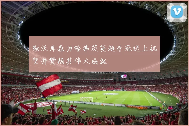 勒沃库森为哈弗茨英超夺冠送上祝贺并赞扬其伟大成就