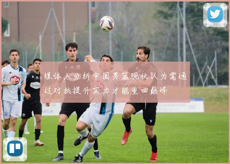 媒体人分析中国男篮现状认为需通过对抗提升实力才能重回巅峰