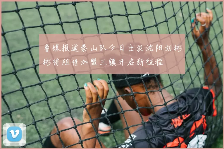 鲁媒报道泰山队今日出发沈阳刘彬彬将租借加盟三镇开启新征程