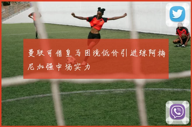 曼联可借皇马困境低价引进琼阿梅尼加强中场实力