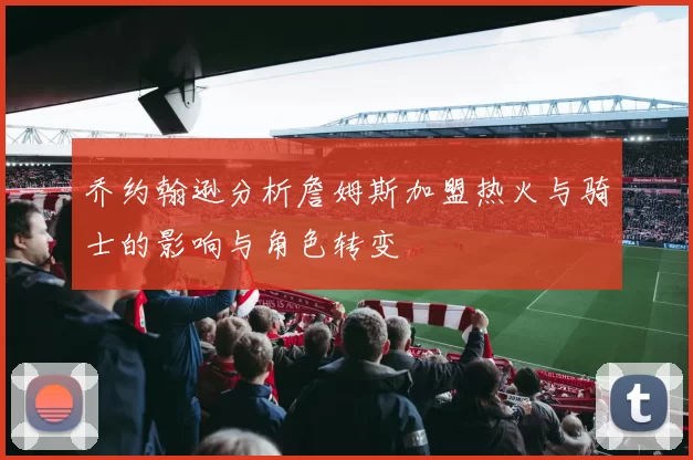 乔约翰逊分析詹姆斯加盟热火与骑士的影响与角色转变
