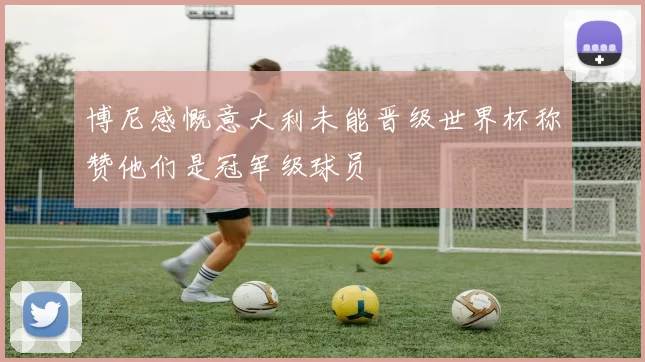 博尼感慨意大利未能晋级世界杯称赞他们是冠军级球员
