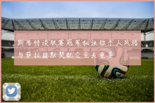 斯洛特谈联赛冠军秘诀称个人风格与萨拉赫默契配合至关重要