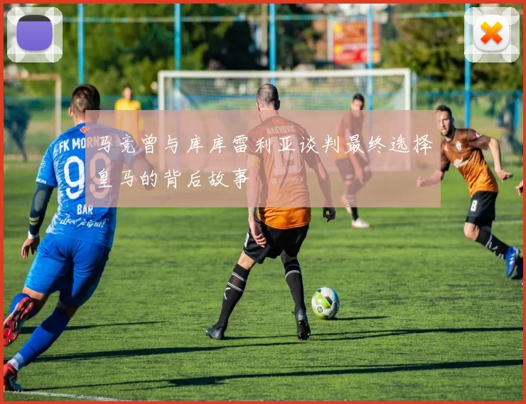 马竞曾与库库雷利亚谈判最终选择皇马的背后故事