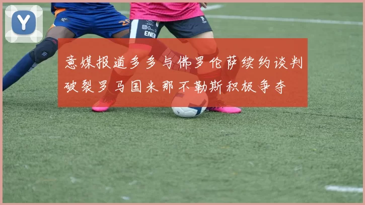 意媒报道多多与佛罗伦萨续约谈判破裂罗马国米那不勒斯积极争夺