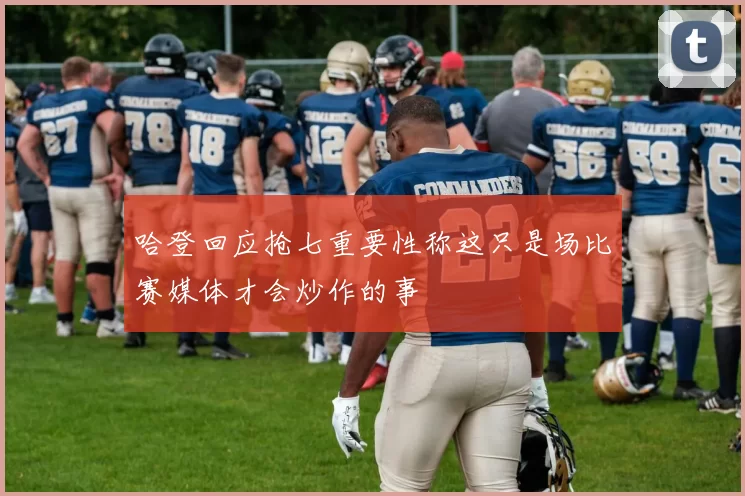 哈登回应抢七重要性称这只是场比赛媒体才会炒作的事