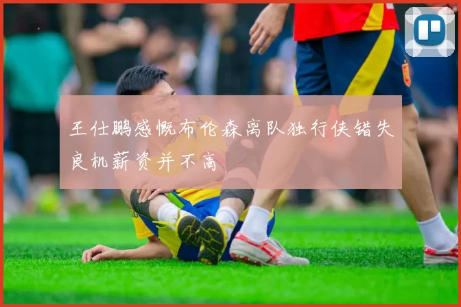 王仕鹏感慨布伦森离队独行侠错失良机薪资并不高
