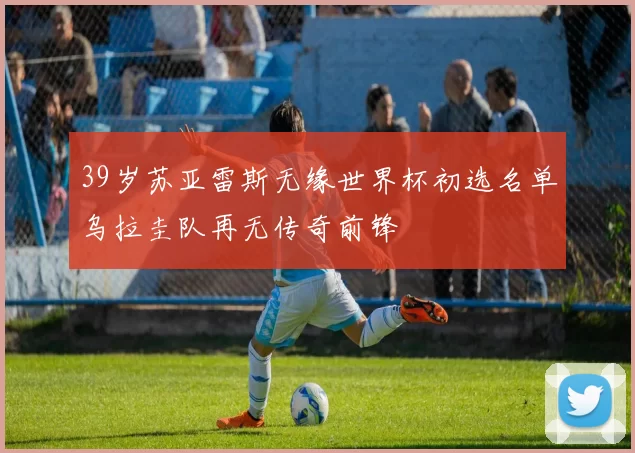 39岁苏亚雷斯无缘世界杯初选名单乌拉圭队再无传奇前锋