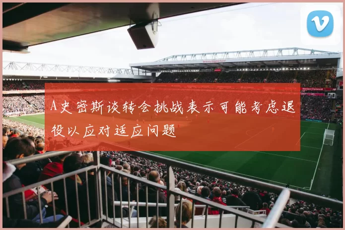 A史密斯谈转会挑战表示可能考虑退役以应对适应问题
