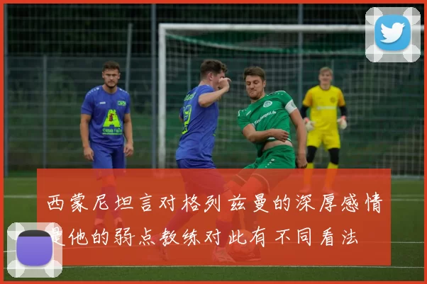 西蒙尼坦言对格列兹曼的深厚感情是他的弱点教练对此有不同看法
