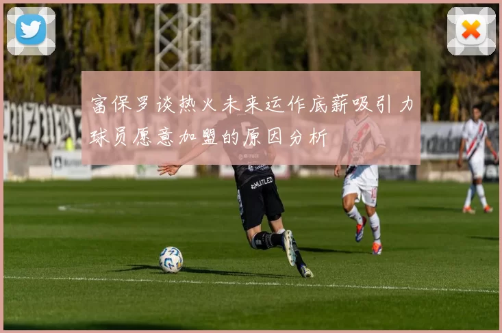富保罗谈热火未来运作底薪吸引力球员愿意加盟的原因分析