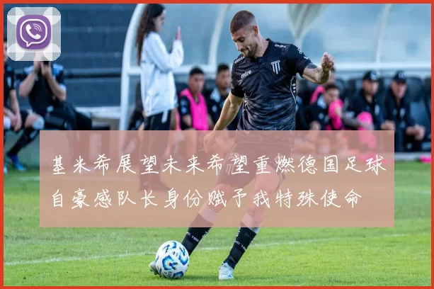 基米希展望未来希望重燃德国足球自豪感队长身份赋予我特殊使命